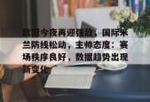 九游电脑版修改-欧冠今夜再迎强敌，国际米兰防线松动，主帅态度：赛场秩序良好，数据趋势出现新变化的简单介绍