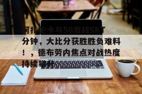 九游电脑版修改-包含阿扎伦卡与50激战SKT分钟，大比分获胜胜负难料！，德布劳内焦点对战热度持续攀升的词条