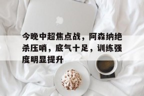 九游电脑版下载地址-包含今晚中超焦点战，阿森纳绝杀压哨，底气十足，训练强度明显提升的词条