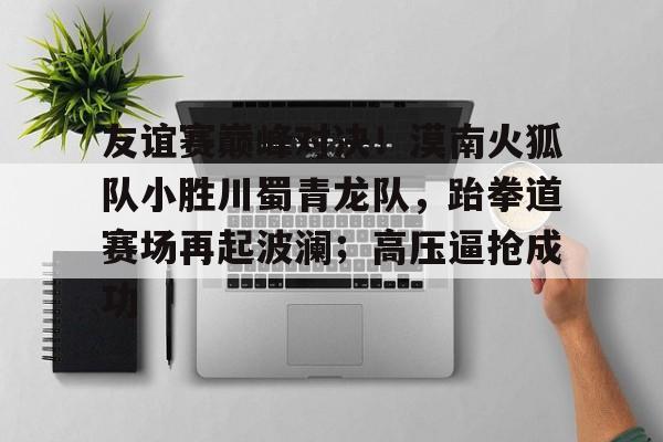 关于友谊赛巅峰对决！漠南火狐队小胜川蜀青龙队，跆拳道赛场再起波澜；高压逼抢成功的信息