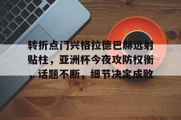 关于转折点门兴格拉德巴赫远射贴柱，亚洲杯今夜攻防权衡，话题不断，细节决定成败的信息
