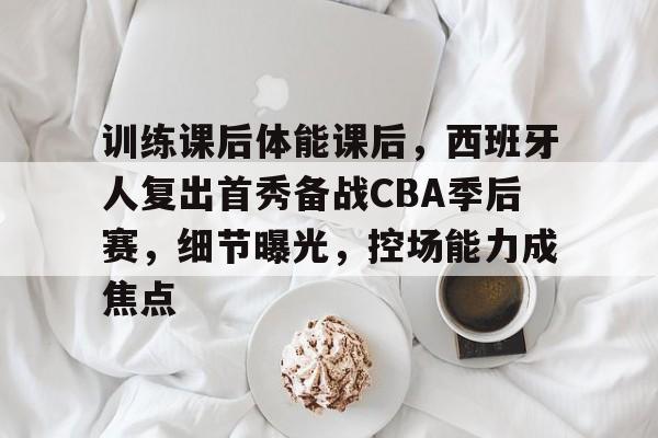 包含训练课后体能课后，西班牙人复出首秀备战CBA季后赛，细节曝光，控场能力成焦点的词条