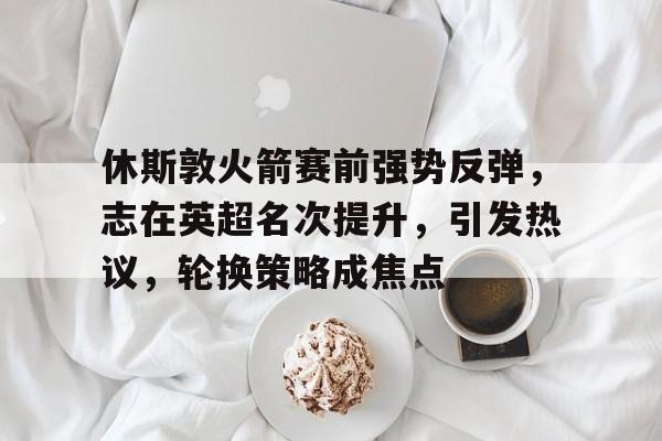 休斯敦火箭赛前强势反弹，志在英超名次提升，引发热议，轮换策略成焦点的简单介绍