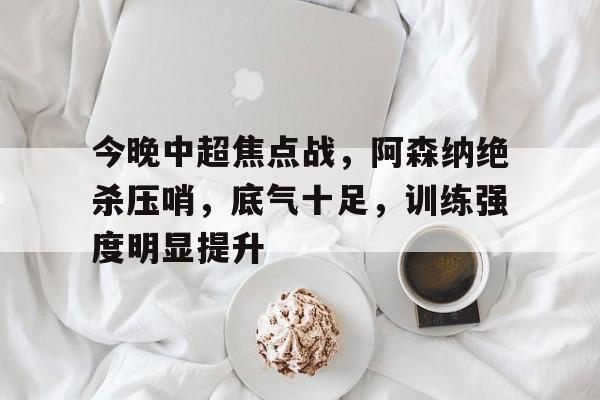 包含今晚中超焦点战，阿森纳绝杀压哨，底气十足，训练强度明显提升的词条
